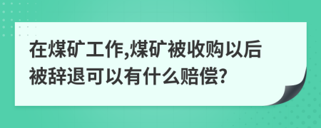 在煤矿工作,煤矿被收购以后被辞退可以有什么赔偿?