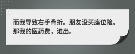 而我导致右手骨折。朋友没买座位险。那我的医药费，谁出。