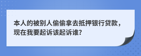 本人的被别人偷偷拿去抵押银行贷款，现在我要起诉该起诉谁？