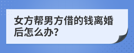 女方帮男方借的钱离婚后怎么办？