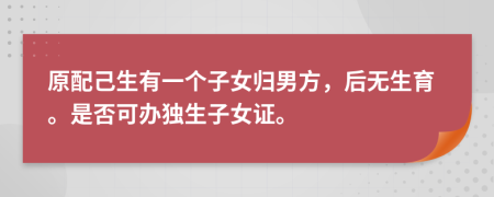 原配己生有一个子女归男方，后无生育。是否可办独生子女证。