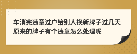 车消完违章过户给别人换新牌子过几天原来的牌子有个违章怎么处理呢