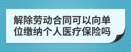 解除劳动合同可以向单位缴纳个人医疗保险吗