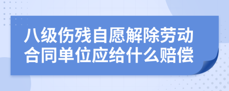 八级伤残自愿解除劳动合同单位应给什么赔偿