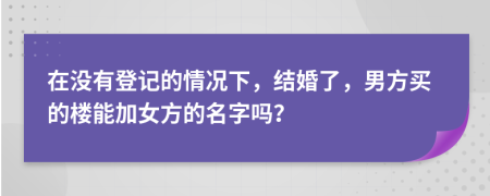 在没有登记的情况下，结婚了，男方买的楼能加女方的名字吗？