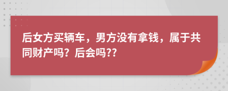 后女方买辆车，男方没有拿钱，属于共同财产吗？后会吗??