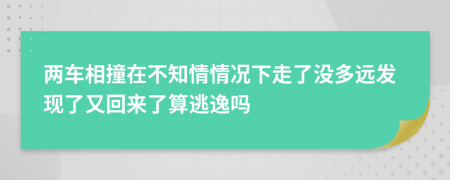 两车相撞在不知情情况下走了没多远发现了又回来了算逃逸吗