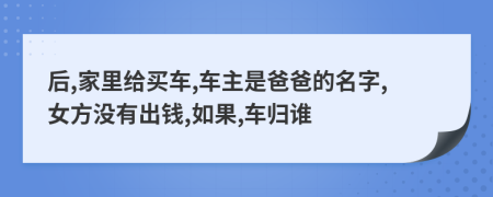 后,家里给买车,车主是爸爸的名字,女方没有出钱,如果,车归谁