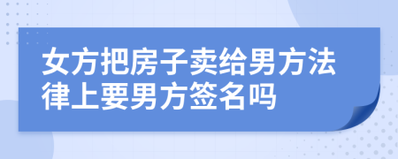 女方把房子卖给男方法律上要男方签名吗