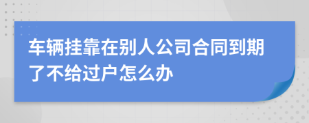 车辆挂靠在别人公司合同到期了不给过户怎么办