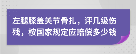 左腿膝盖关节骨扎，评几级伤残，桉国家规定应赔偿多少钱