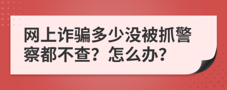 网上诈骗多少没被抓警察都不查？怎么办？