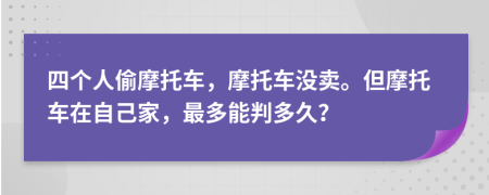 四个人偷摩托车，摩托车没卖。但摩托车在自己家，最多能判多久？