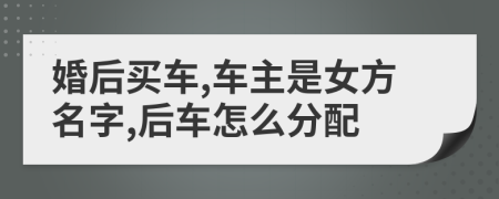 婚后买车,车主是女方名字,后车怎么分配