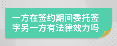 一方在签约期间委托签字另一方有法律效力吗