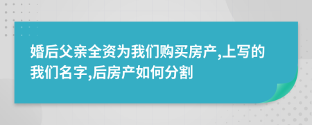 婚后父亲全资为我们购买房产,上写的我们名字,后房产如何分割