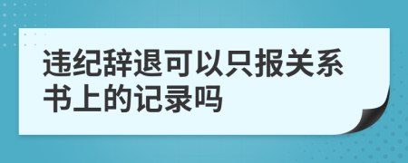 违纪辞退可以只报关系书上的记录吗