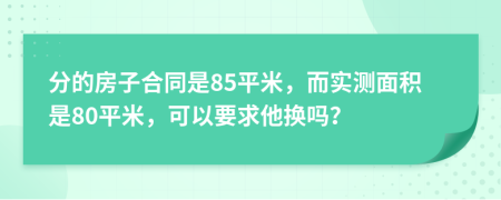 分的房子合同是85平米，而实测面积是80平米，可以要求他换吗？