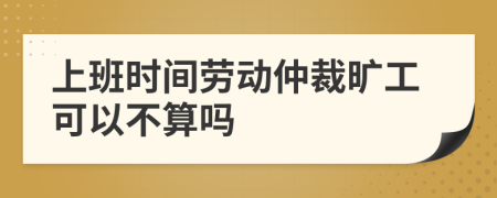 上班时间劳动仲裁旷工可以不算吗