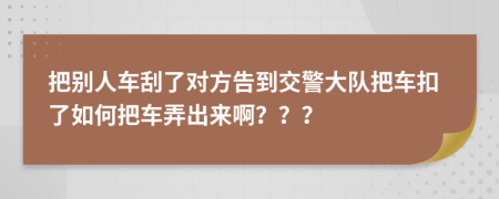 把别人车刮了对方告到交警大队把车扣了如何把车弄出来啊？？？