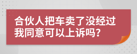 合伙人把车卖了没经过我同意可以上诉吗？