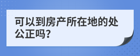 可以到房产所在地的处公正吗？