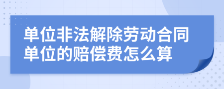 单位非法解除劳动合同单位的赔偿费怎么算