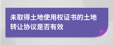 未取得土地使用权证书的土地转让协议是否有效