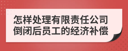 怎样处理有限责任公司倒闭后员工的经济补偿