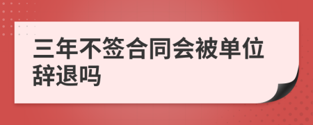 三年不签合同会被单位辞退吗