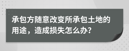 承包方随意改变所承包土地的用途，造成损失怎么办？