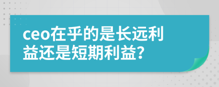 ceo在乎的是长远利益还是短期利益？