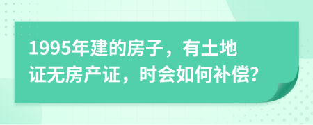 1995年建的房子，有土地证无房产证，时会如何补偿？