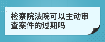 检察院法院可以主动审查案件的过期吗