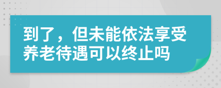 到了，但未能依法享受养老待遇可以终止吗