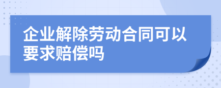 企业解除劳动合同可以要求赔偿吗