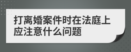 打离婚案件时在法庭上应注意什么问题