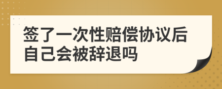 签了一次性赔偿协议后自己会被辞退吗