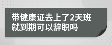 带健康证去上了2天班就到期可以辞职吗