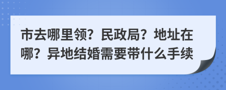 市去哪里领？民政局？地址在哪？异地结婚需要带什么手续