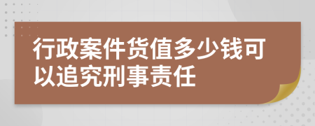 行政案件货值多少钱可以追究刑事责任