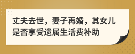 丈夫去世，妻子再婚，其女儿是否享受遗属生活费补助