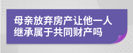 母亲放弃房产让他一人继承属于共同财产吗