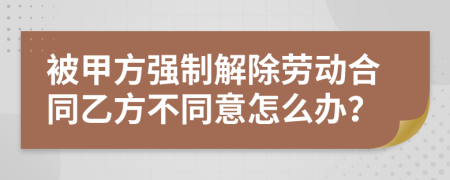 被甲方强制解除劳动合同乙方不同意怎么办？