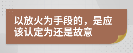 以放火为手段的，是应该认定为还是故意