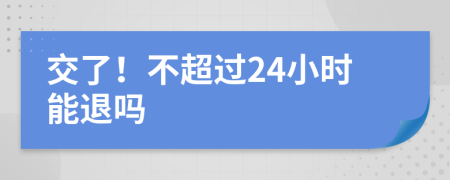 交了！不超过24小时能退吗