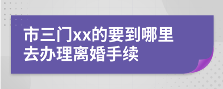 市三门xx的要到哪里去办理离婚手续