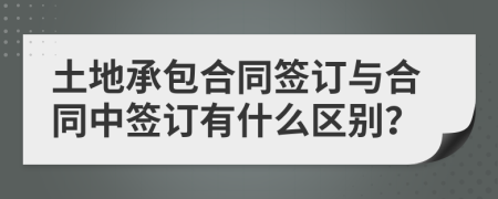 土地承包合同签订与合同中签订有什么区别？