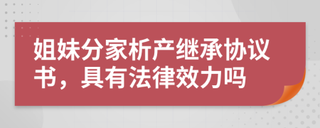 姐妹分家析产继承协议书，具有法律效力吗