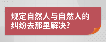 规定自然人与自然人的纠纷去那里解决?